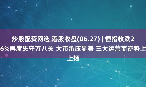 炒股配资网选 港股收盘(06.27) | 恒指收跌2.06%再度失守万八关 大市承压显著 三大运营商逆势上扬