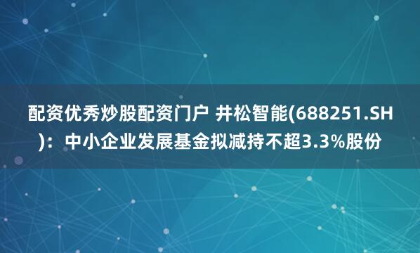 配资优秀炒股配资门户 井松智能(688251.SH)：中小企业发展基金拟减持不超3.3%股份