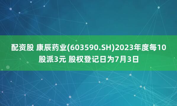 配资股 康辰药业(603590.SH)2023年度每10股派3元 股权登记日为7月3日