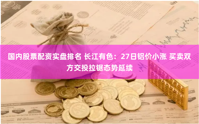 国内股票配资实盘排名 长江有色：27日铝价小涨 买卖双方交投拉锯态势延续