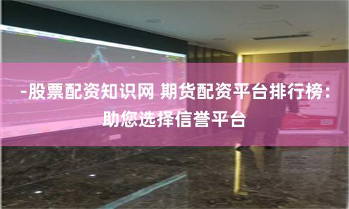 -股票配资知识网 期货配资平台排行榜：助您选择信誉平台