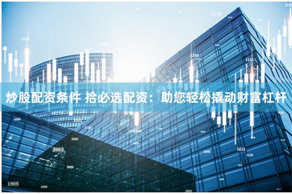 炒股配资条件 拾必选配资：助您轻松撬动财富杠杆