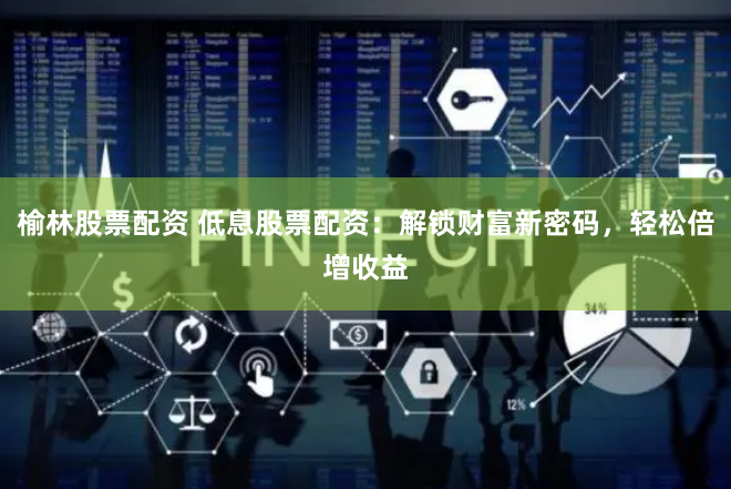 榆林股票配资 低息股票配资：解锁财富新密码，轻松倍增收益