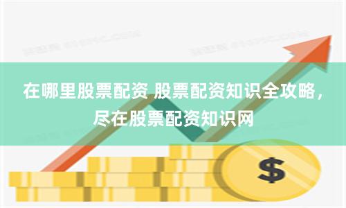 在哪里股票配资 股票配资知识全攻略，尽在股票配资知识网