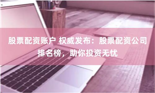 股票配资账户 权威发布：股票配资公司排名榜，助你投资无忧