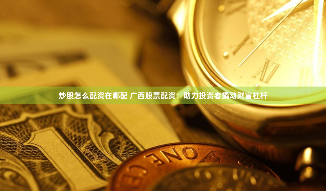 炒股怎么配资在哪配 广西股票配资：助力投资者撬动财富杠杆