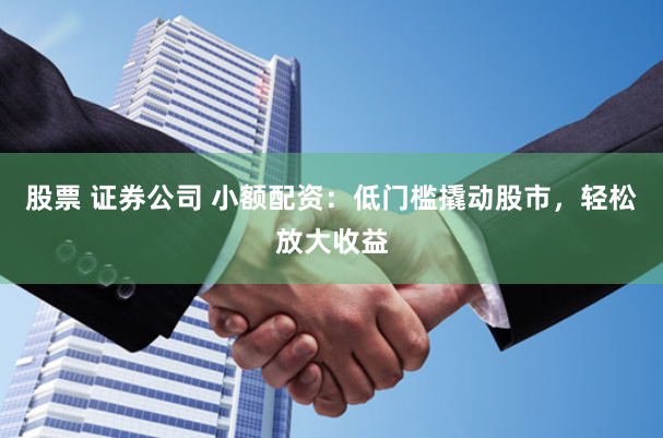 股票 证券公司 小额配资：低门槛撬动股市，轻松放大收益