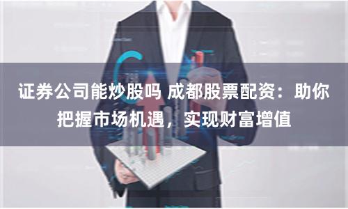 证券公司能炒股吗 成都股票配资：助你把握市场机遇，实现财富增值