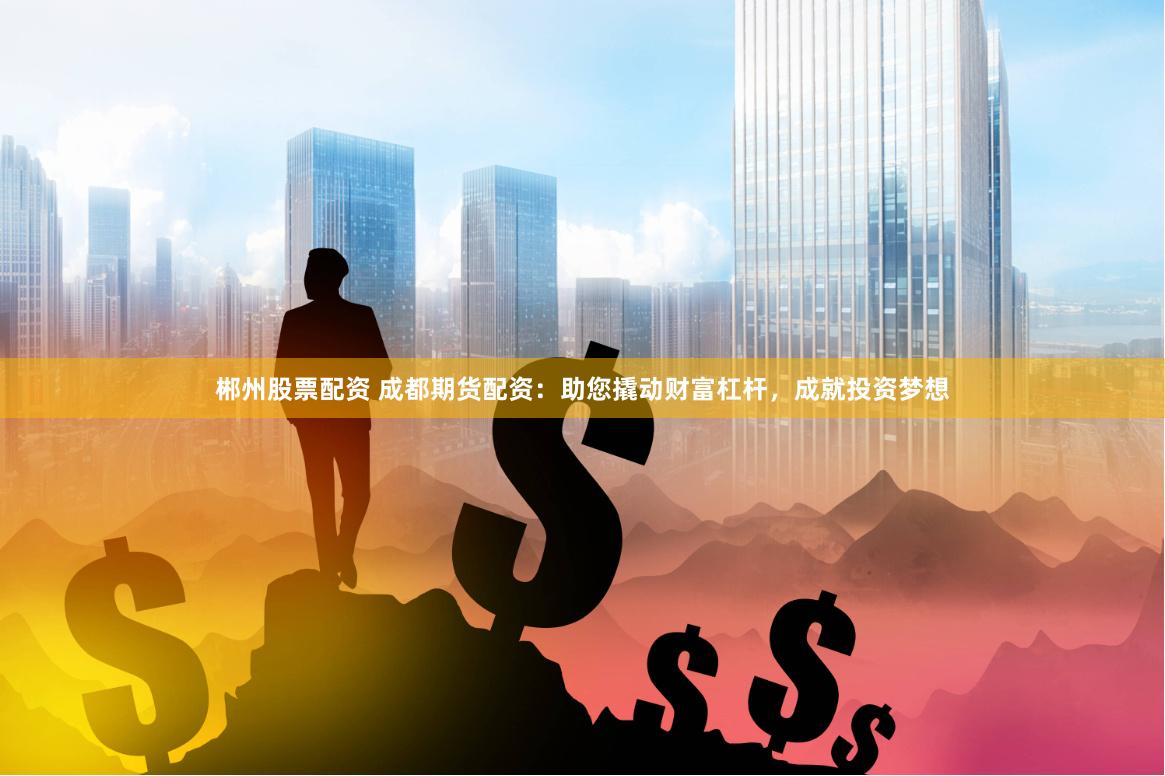 郴州股票配资 成都期货配资：助您撬动财富杠杆，成就投资梦想