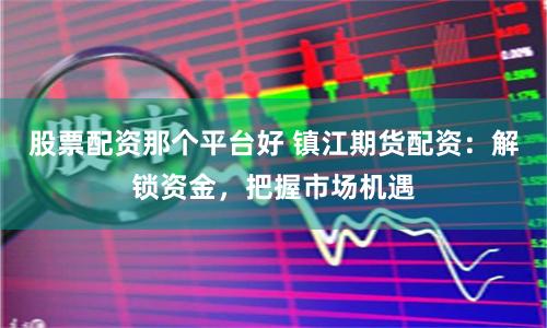 股票配资那个平台好 镇江期货配资：解锁资金，把握市场机遇