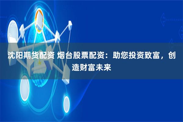 沈阳期货配资 烟台股票配资：助您投资致富，创造财富未来