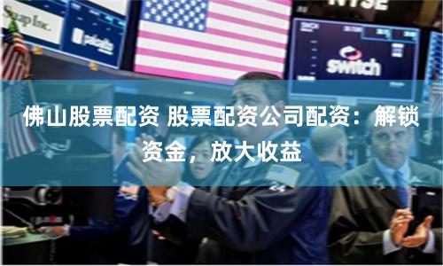 佛山股票配资 股票配资公司配资：解锁资金，放大收益