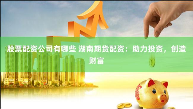 股票配资公司有哪些 湖南期货配资：助力投资，创造财富