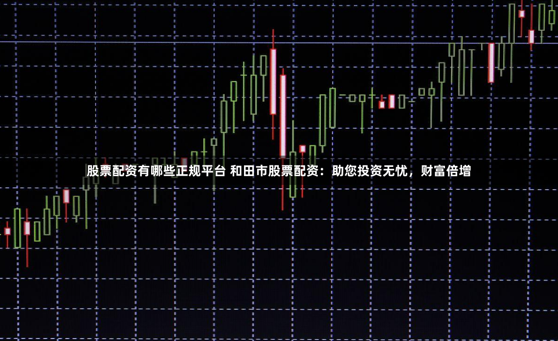 股票配资有哪些正规平台 和田市股票配资：助您投资无忧，财富倍增