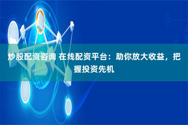炒股配资咨询 在线配资平台：助你放大收益，把握投资先机