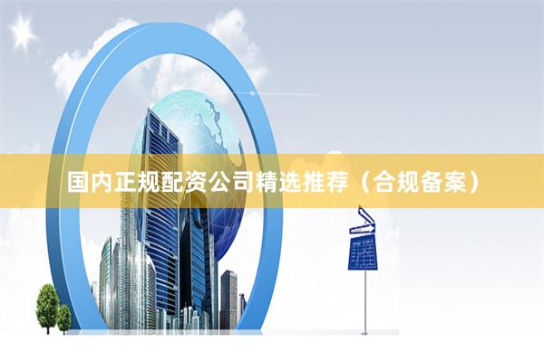 国内正规配资公司精选推荐（合规备案）