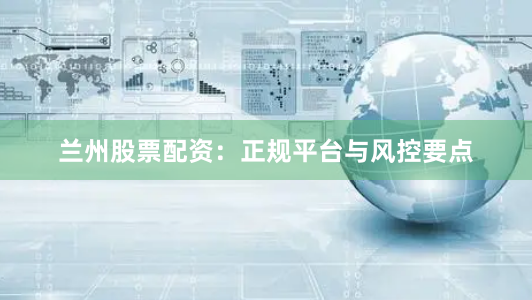 兰州股票配资：正规平台与风控要点